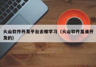 火山软件开发平台去哪学习（火山软件是谁开发的）