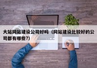 大站网站建设公司好吗（网站建设比较好的公司都有哪些?）